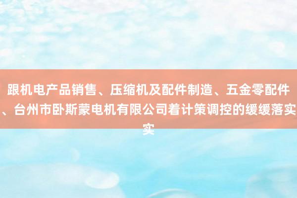 跟机电产品销售、压缩机及配件制造、五金零配件、台州市卧斯蒙电机有限公司着计策调控的缓缓落实