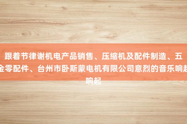 跟着节律谢机电产品销售、压缩机及配件制造、五金零配件、台州市卧斯蒙电机有限公司意烈的音乐响起