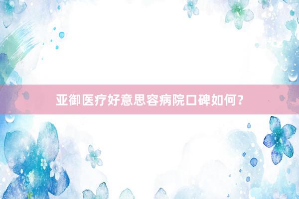 亚御医疗好意思容病院口碑如何？