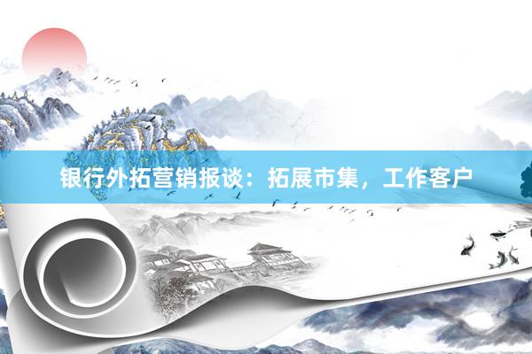 银行外拓营销报谈：拓展市集，工作客户
